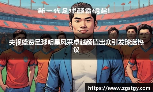 央视盛赞足球明星风采卓越颜值出众引发球迷热议
